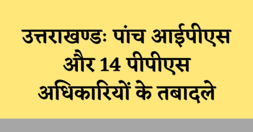 उत्तराखण्डः पांच आईपीएस और 14 पीपीएस अफसरों का तबादला